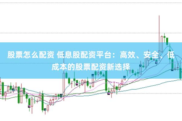 股票怎么配资 低息股配资平台：高效、安全、低成本的股票配资新选择