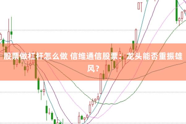 股票做杠杆怎么做 信维通信股票：龙头能否重振雄风？