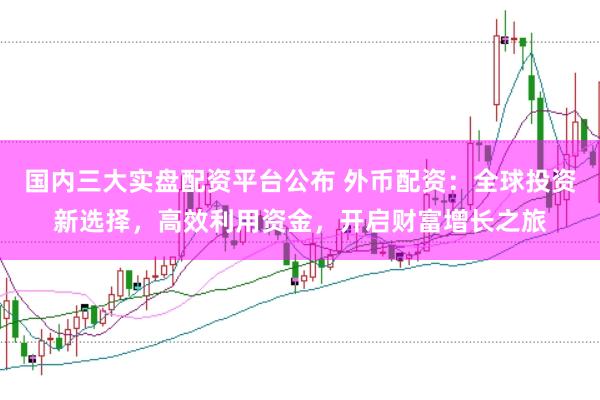 国内三大实盘配资平台公布 外币配资：全球投资新选择，高效利用资金，开启财富增长之旅