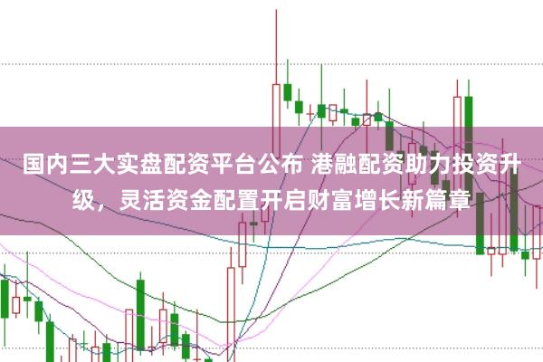 国内三大实盘配资平台公布 港融配资助力投资升级，灵活资金配置开启财富增长新篇章