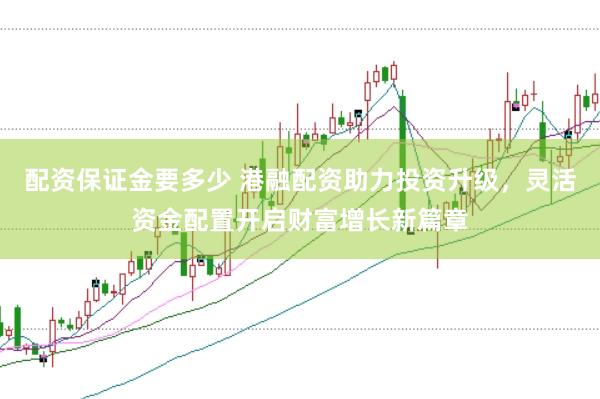 配资保证金要多少 港融配资助力投资升级，灵活资金配置开启财富增长新篇章