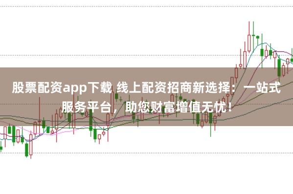股票配资app下载 线上配资招商新选择：一站式服务平台，助您财富增值无忧！