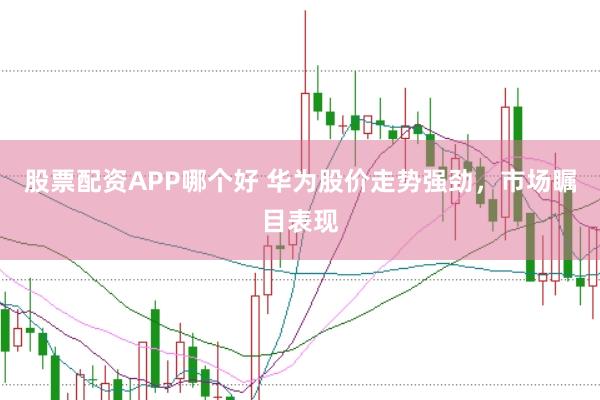 股票配资APP哪个好 华为股价走势强劲，市场瞩目表现
