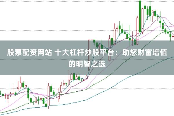 股票配资网站 十大杠杆炒股平台：助您财富增值的明智之选