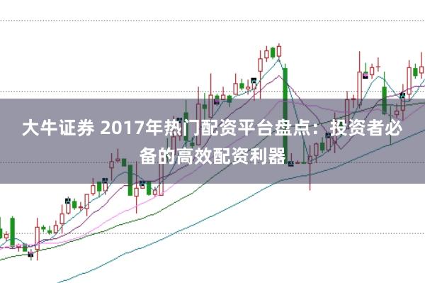 大牛证券 2017年热门配资平台盘点：投资者必备的高效配资利器