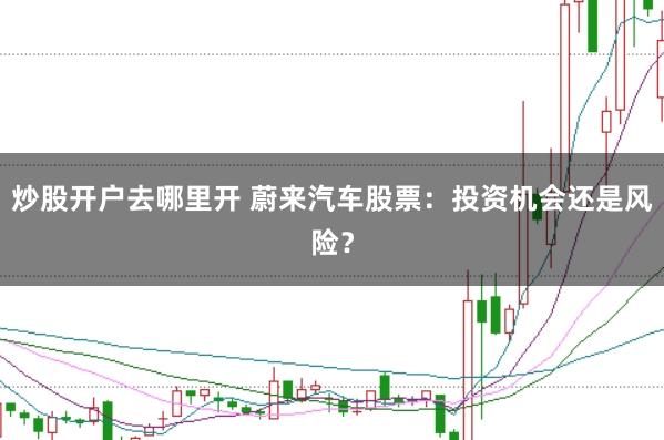 炒股开户去哪里开 蔚来汽车股票：投资机会还是风险？