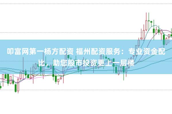 叩富网第一杨方配资 福州配资服务：专业资金配比，助您股市投资更上一层楼