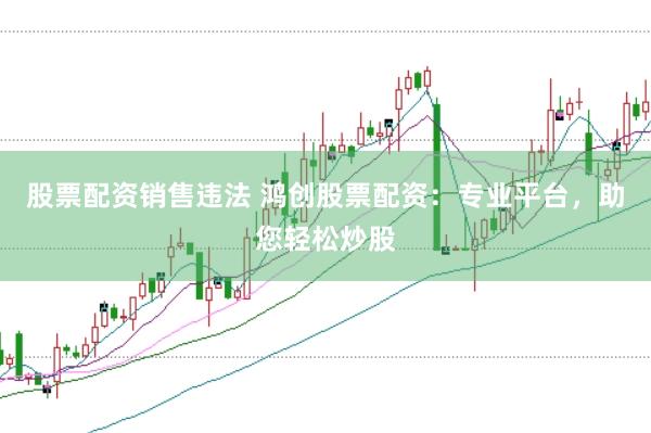股票配资销售违法 鸿创股票配资：专业平台，助您轻松炒股