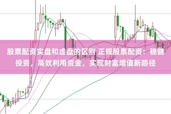 股票配资实盘和虚盘的区别 正规股票配资：稳健投资，高效利用资金，实现财富增值新路径