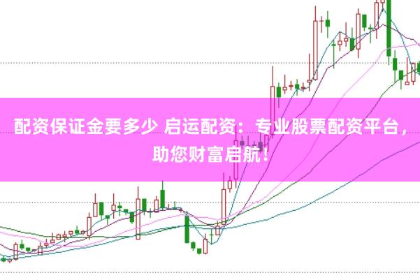 配资保证金要多少 启运配资：专业股票配资平台，助您财富启航！