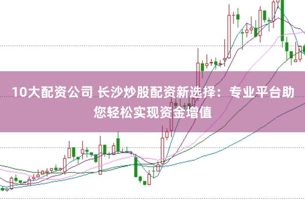 10大配资公司 长沙炒股配资新选择：专业平台助您轻松实现资金增值