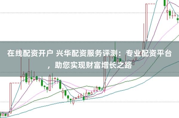 在线配资开户 兴华配资服务评测：专业配资平台，助您实现财富增长之路