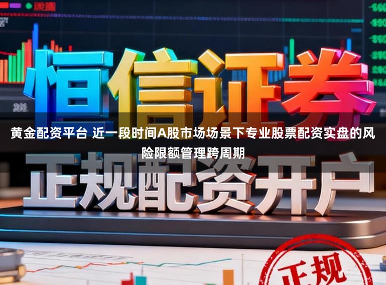黄金配资平台 近一段时间A股市场场景下专业股票配资实盘的风险限额管理跨周期