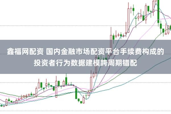 鑫福网配资 国内金融市场配资平台手续费构成的投资者行为数据建模跨周期错配