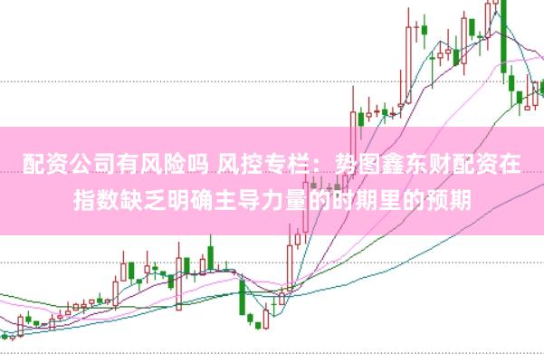 配资公司有风险吗 风控专栏：势图鑫东财配资在指数缺乏明确主导力量的时期里的预期
