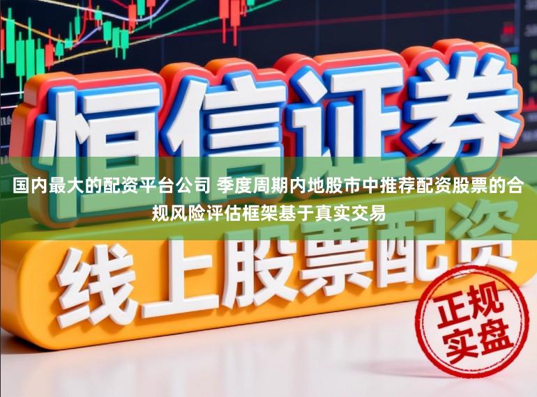 国内最大的配资平台公司 季度周期内地股市中推荐配资股票的合规风险评估框架基于真实交易