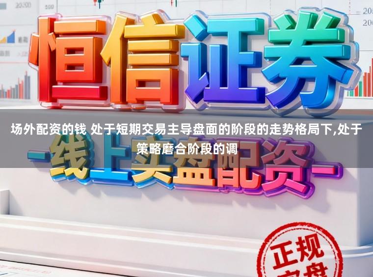 场外配资的钱 处于短期交易主导盘面的阶段的走势格局下，处于策略磨合阶段的调