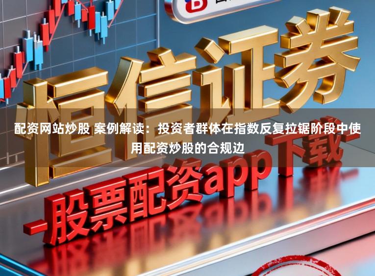 配资网站炒股 案例解读：投资者群体在指数反复拉锯阶段中使用配资炒股的合规边