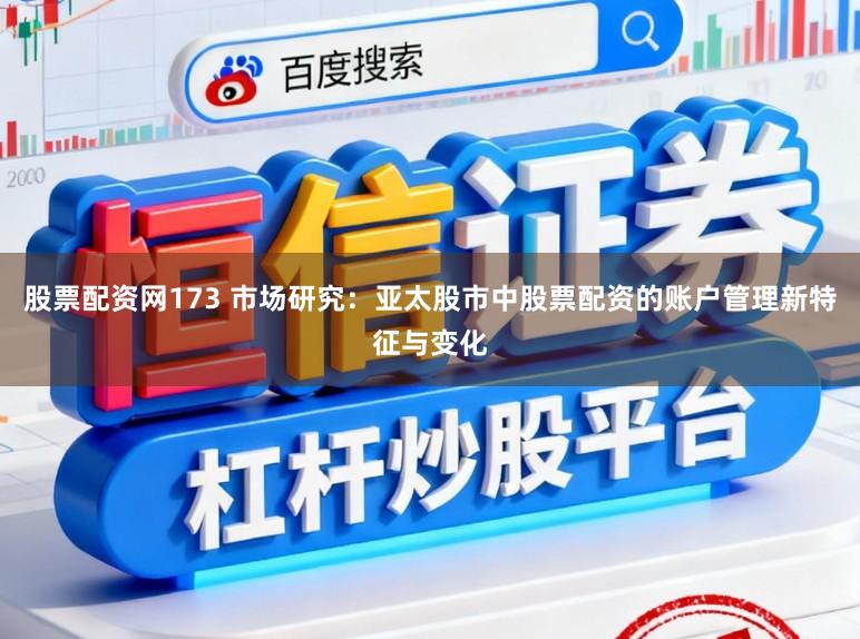股票配资网173 市场研究:亚太股市中股票配资的账户管理新特征与变化