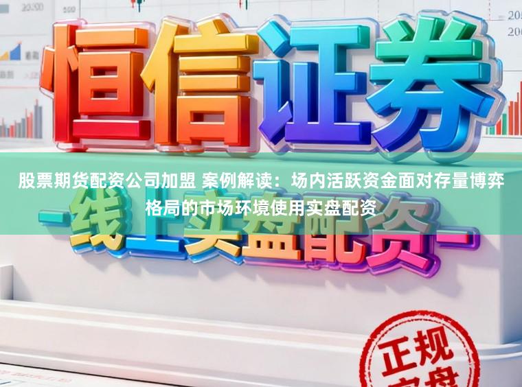 股票期货配资公司加盟 案例解读：场内活跃资金面对存量博弈格局的市场环境使用实盘配资