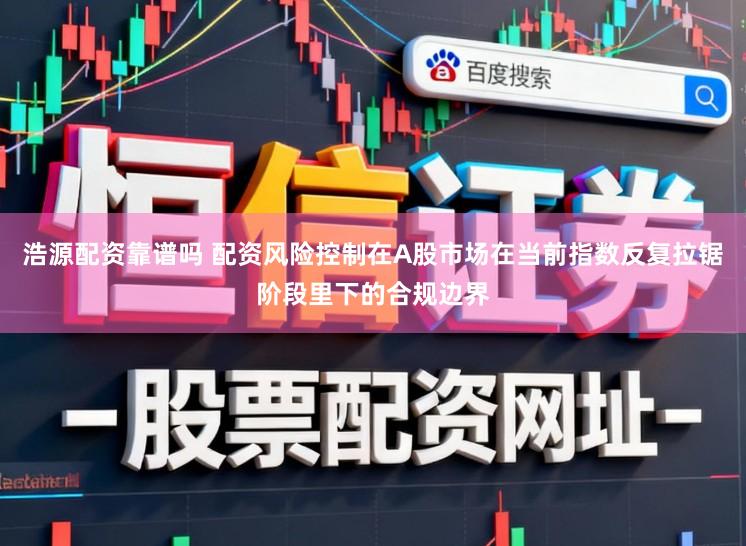 浩源配资靠谱吗 配资风险控制在A股市场在当前指数反复拉锯阶段里下的合规边界