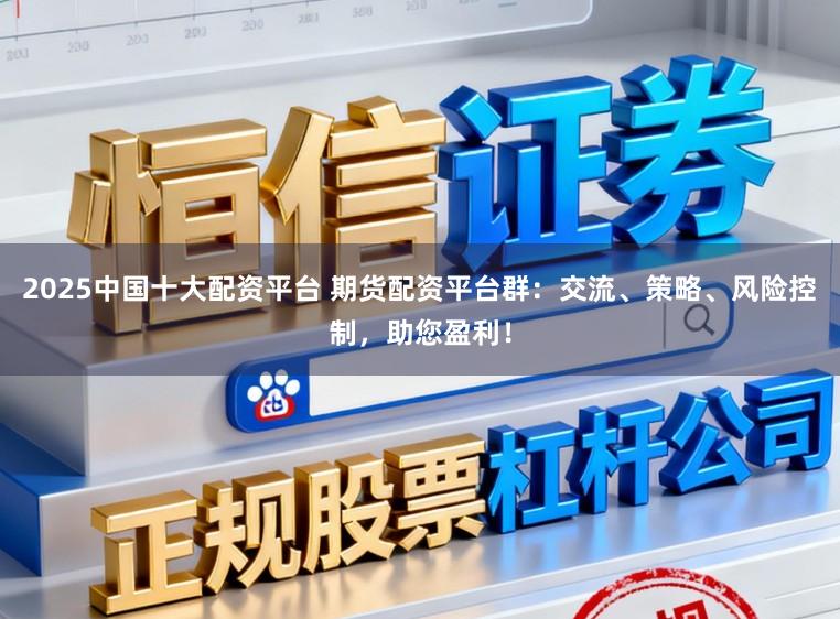 2025中国十大配资平台 期货配资平台群：交流、策略、风险控制，助您盈利！